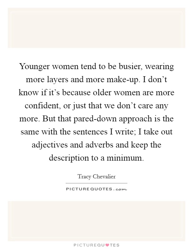 Younger women tend to be busier, wearing more layers and more make-up. I don't know if it's because older women are more confident, or just that we don't care any more. But that pared-down approach is the same with the sentences I write; I take out adjectives and adverbs and keep the description to a minimum Picture Quote #1
