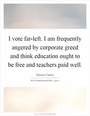 I vote far-left. I am frequently angered by corporate greed and think education ought to be free and teachers paid well Picture Quote #1