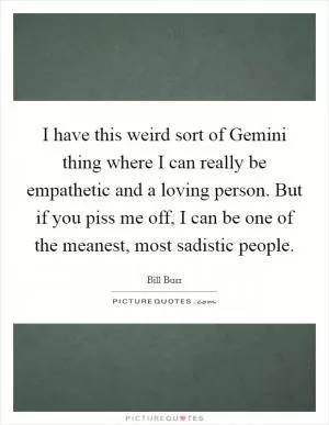 I have this weird sort of Gemini thing where I can really be empathetic and a loving person. But if you piss me off, I can be one of the meanest, most sadistic people Picture Quote #1