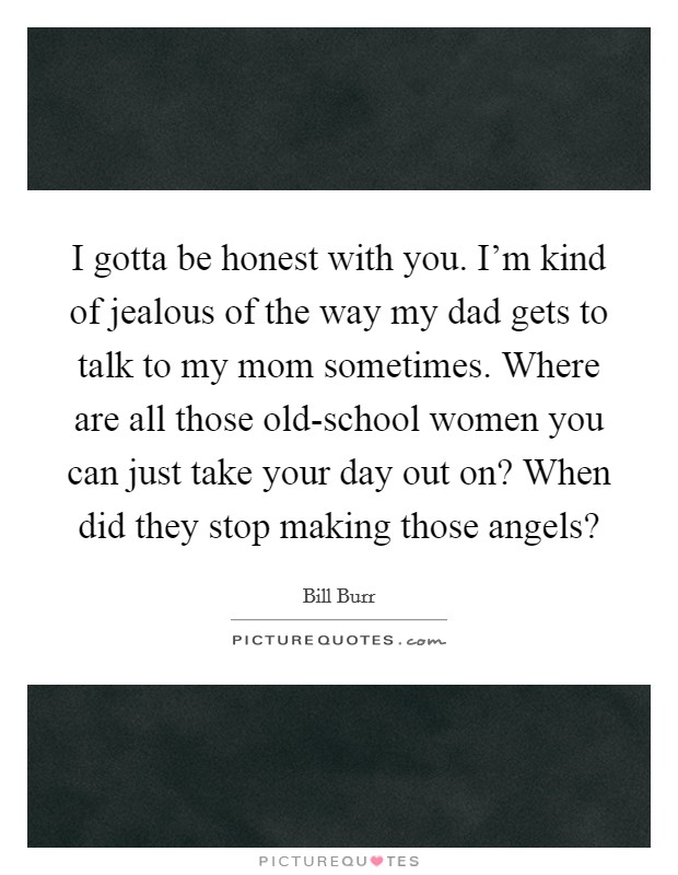 I gotta be honest with you. I'm kind of jealous of the way my dad gets to talk to my mom sometimes. Where are all those old-school women you can just take your day out on? When did they stop making those angels? Picture Quote #1