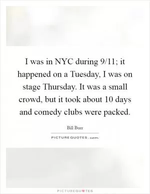 I was in NYC during 9/11; it happened on a Tuesday, I was on stage Thursday. It was a small crowd, but it took about 10 days and comedy clubs were packed Picture Quote #1
