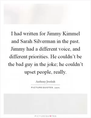 I had written for Jimmy Kimmel and Sarah Silverman in the past. Jimmy had a different voice, and different priorities. He couldn’t be the bad guy in the joke; he couldn’t upset people, really Picture Quote #1