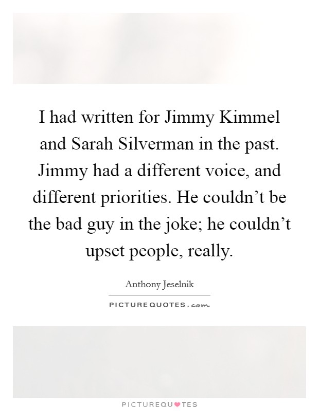 I had written for Jimmy Kimmel and Sarah Silverman in the past. Jimmy had a different voice, and different priorities. He couldn't be the bad guy in the joke; he couldn't upset people, really Picture Quote #1