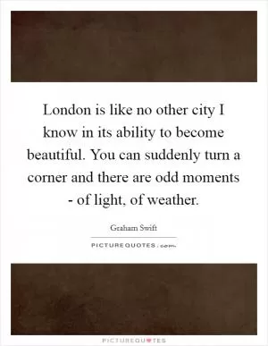 London is like no other city I know in its ability to become beautiful. You can suddenly turn a corner and there are odd moments - of light, of weather Picture Quote #1