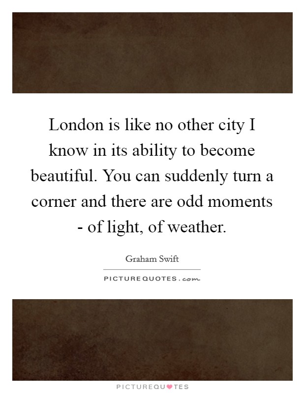 London is like no other city I know in its ability to become beautiful. You can suddenly turn a corner and there are odd moments - of light, of weather Picture Quote #1