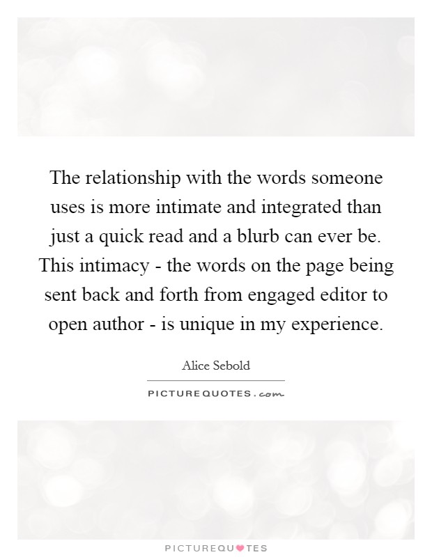 The relationship with the words someone uses is more intimate and integrated than just a quick read and a blurb can ever be. This intimacy - the words on the page being sent back and forth from engaged editor to open author - is unique in my experience Picture Quote #1
