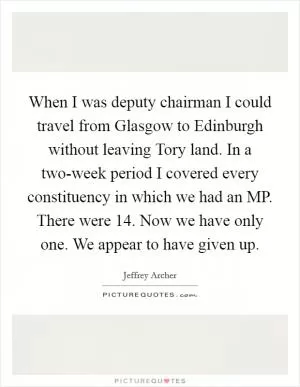 When I was deputy chairman I could travel from Glasgow to Edinburgh without leaving Tory land. In a two-week period I covered every constituency in which we had an MP. There were 14. Now we have only one. We appear to have given up Picture Quote #1