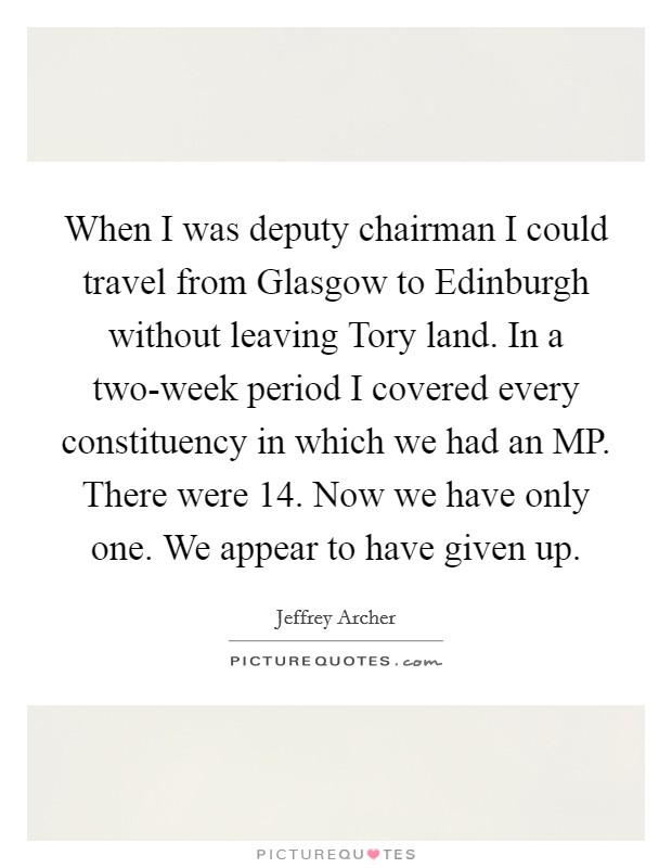 When I was deputy chairman I could travel from Glasgow to Edinburgh without leaving Tory land. In a two-week period I covered every constituency in which we had an MP. There were 14. Now we have only one. We appear to have given up Picture Quote #1