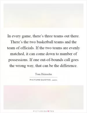 In every game, there’s three teams out there. There’s the two basketball teams and the team of officials. If the two teams are evenly matched, it can come down to number of possessions. If one out-of-bounds call goes the wrong way, that can be the difference Picture Quote #1