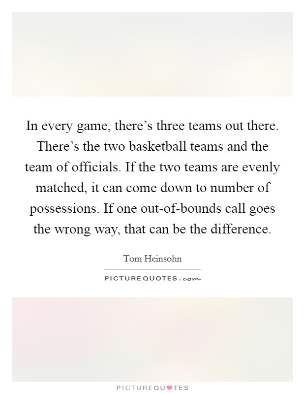 In every game, there's three teams out there. There's the two basketball teams and the team of officials. If the two teams are evenly matched, it can come down to number of possessions. If one out-of-bounds call goes the wrong way, that can be the difference Picture Quote #1