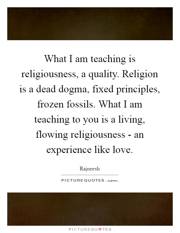 What I am teaching is religiousness, a quality. Religion is a dead dogma, fixed principles, frozen fossils. What I am teaching to you is a living, flowing religiousness - an experience like love Picture Quote #1