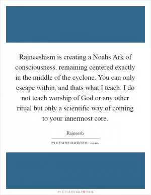 Rajneeshism is creating a Noahs Ark of consciousness, remaining centered exactly in the middle of the cyclone. You can only escape within, and thats what I teach. I do not teach worship of God or any other ritual but only a scientific way of coming to your innermost core Picture Quote #1