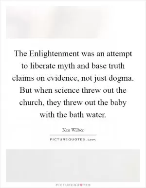The Enlightenment was an attempt to liberate myth and base truth claims on evidence, not just dogma. But when science threw out the church, they threw out the baby with the bath water Picture Quote #1