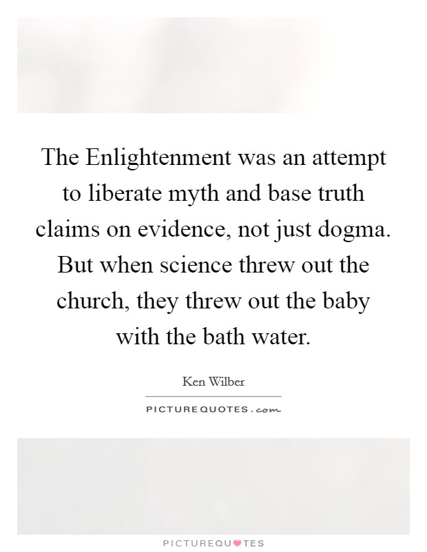 The Enlightenment was an attempt to liberate myth and base truth claims on evidence, not just dogma. But when science threw out the church, they threw out the baby with the bath water Picture Quote #1