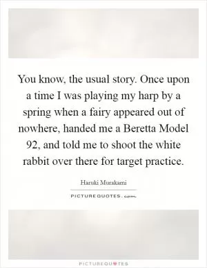 You know, the usual story. Once upon a time I was playing my harp by a spring when a fairy appeared out of nowhere, handed me a Beretta Model 92, and told me to shoot the white rabbit over there for target practice Picture Quote #1