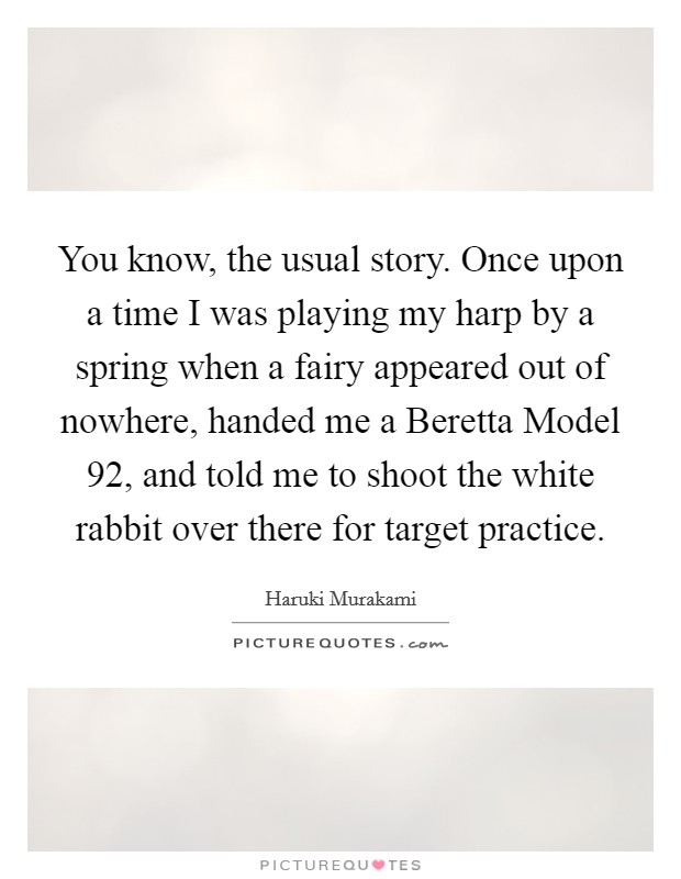 You know, the usual story. Once upon a time I was playing my harp by a spring when a fairy appeared out of nowhere, handed me a Beretta Model 92, and told me to shoot the white rabbit over there for target practice Picture Quote #1