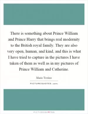 There is something about Prince William and Prince Harry that brings real modernity to the British royal family. They are also very open, human, and kind, and this is what I have tried to capture in the pictures I have taken of them as well as in my pictures of Prince William and Catherine Picture Quote #1