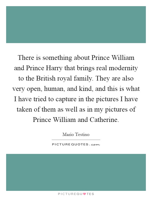 There is something about Prince William and Prince Harry that brings real modernity to the British royal family. They are also very open, human, and kind, and this is what I have tried to capture in the pictures I have taken of them as well as in my pictures of Prince William and Catherine Picture Quote #1