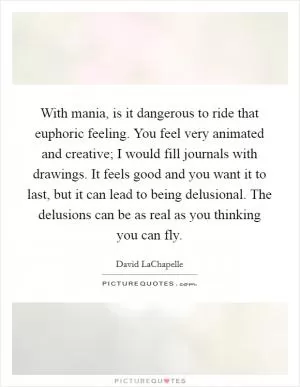 With mania, is it dangerous to ride that euphoric feeling. You feel very animated and creative; I would fill journals with drawings. It feels good and you want it to last, but it can lead to being delusional. The delusions can be as real as you thinking you can fly Picture Quote #1