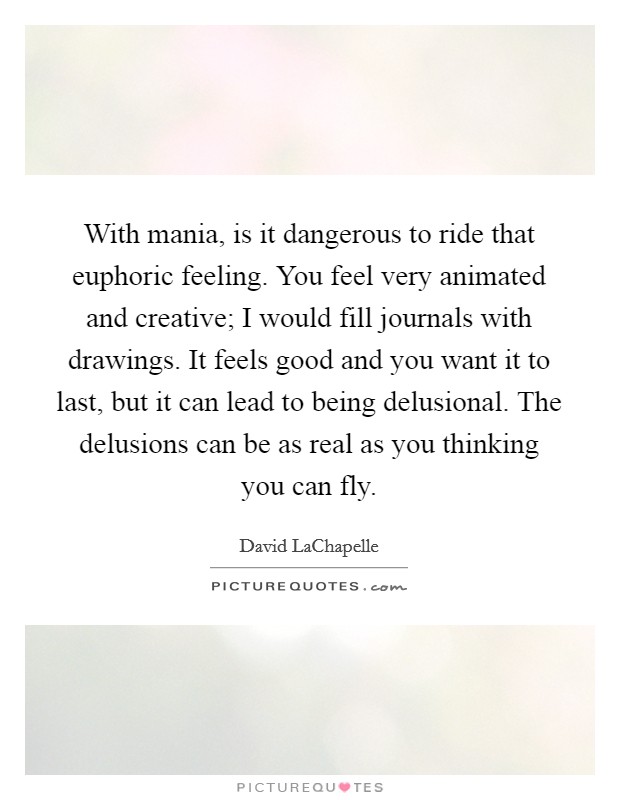 With mania, is it dangerous to ride that euphoric feeling. You feel very animated and creative; I would fill journals with drawings. It feels good and you want it to last, but it can lead to being delusional. The delusions can be as real as you thinking you can fly Picture Quote #1