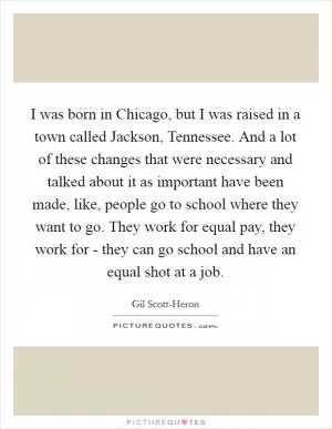 I was born in Chicago, but I was raised in a town called Jackson, Tennessee. And a lot of these changes that were necessary and talked about it as important have been made, like, people go to school where they want to go. They work for equal pay, they work for - they can go school and have an equal shot at a job Picture Quote #1