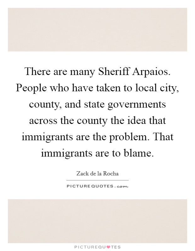 There are many Sheriff Arpaios. People who have taken to local city, county, and state governments across the county the idea that immigrants are the problem. That immigrants are to blame Picture Quote #1