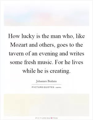 How lucky is the man who, like Mozart and others, goes to the tavern of an evening and writes some fresh music. For he lives while he is creating Picture Quote #1