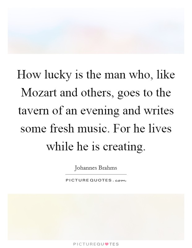 How lucky is the man who, like Mozart and others, goes to the tavern of an evening and writes some fresh music. For he lives while he is creating Picture Quote #1