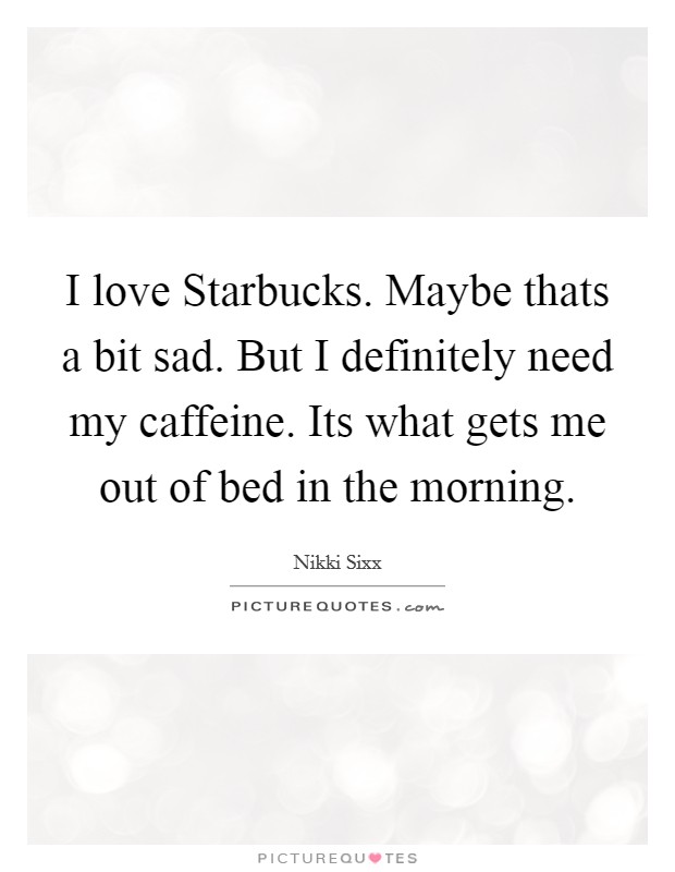 I love Starbucks. Maybe thats a bit sad. But I definitely need my caffeine. Its what gets me out of bed in the morning Picture Quote #1