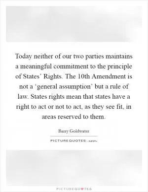 Today neither of our two parties maintains a meaningful commitment to the principle of States’ Rights. The 10th Amendment is not a ‘general assumption’ but a rule of law. States rights mean that states have a right to act or not to act, as they see fit, in areas reserved to them Picture Quote #1