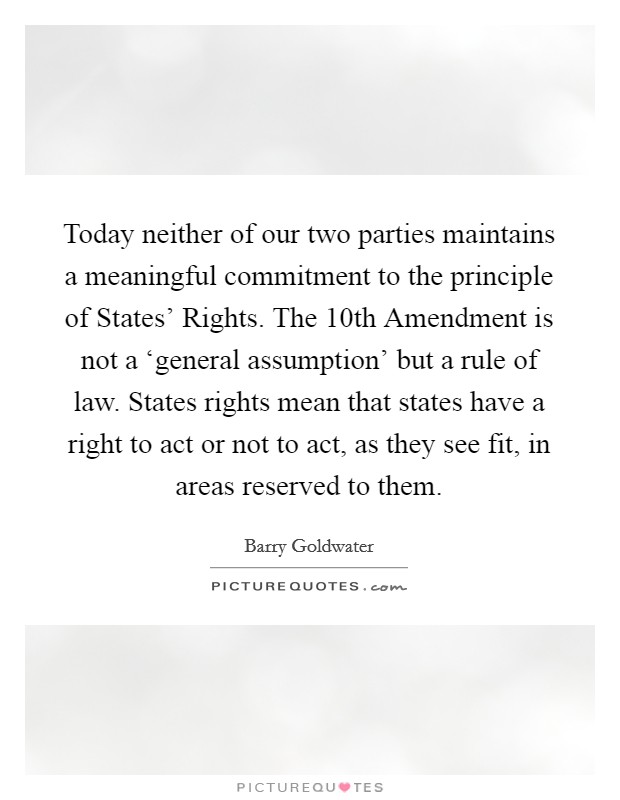 Today neither of our two parties maintains a meaningful commitment to the principle of States' Rights. The 10th Amendment is not a ‘general assumption' but a rule of law. States rights mean that states have a right to act or not to act, as they see fit, in areas reserved to them Picture Quote #1