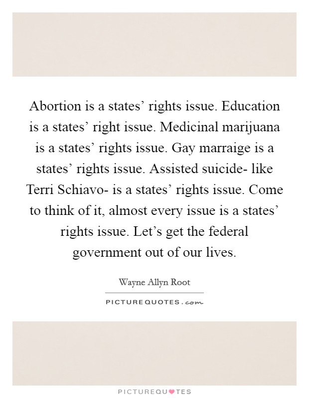 Abortion is a states' rights issue. Education is a states' right issue. Medicinal marijuana is a states' rights issue. Gay marraige is a states' rights issue. Assisted suicide- like Terri Schiavo- is a states' rights issue. Come to think of it, almost every issue is a states' rights issue. Let's get the federal government out of our lives Picture Quote #1
