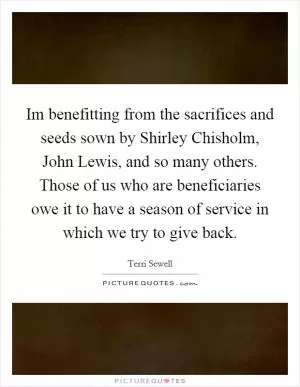 Im benefitting from the sacrifices and seeds sown by Shirley Chisholm, John Lewis, and so many others. Those of us who are beneficiaries owe it to have a season of service in which we try to give back Picture Quote #1