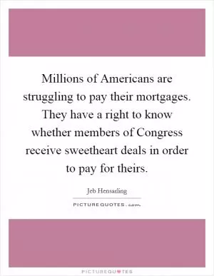 Millions of Americans are struggling to pay their mortgages. They have a right to know whether members of Congress receive sweetheart deals in order to pay for theirs Picture Quote #1