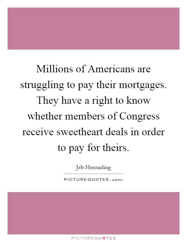 Millions of Americans are struggling to pay their mortgages. They have a right to know whether members of Congress receive sweetheart deals in order to pay for theirs Picture Quote #1