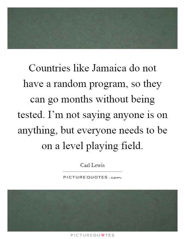 Countries like Jamaica do not have a random program, so they can go months without being tested. I'm not saying anyone is on anything, but everyone needs to be on a level playing field Picture Quote #1