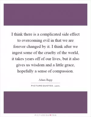 I think there is a complicated side effect to overcoming evil in that we are forever changed by it. I think after we ingest some of the cruelty of the world, it takes years off of our lives, but it also gives us wisdom and a little grace, hopefully a sense of compassion Picture Quote #1