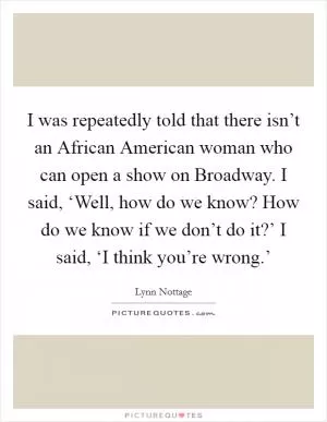 I was repeatedly told that there isn’t an African American woman who can open a show on Broadway. I said, ‘Well, how do we know? How do we know if we don’t do it?’ I said, ‘I think you’re wrong.’ Picture Quote #1