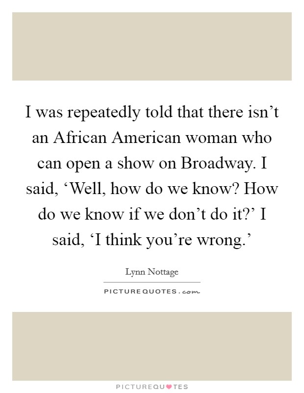I was repeatedly told that there isn't an African American woman who can open a show on Broadway. I said, ‘Well, how do we know? How do we know if we don't do it?' I said, ‘I think you're wrong.' Picture Quote #1