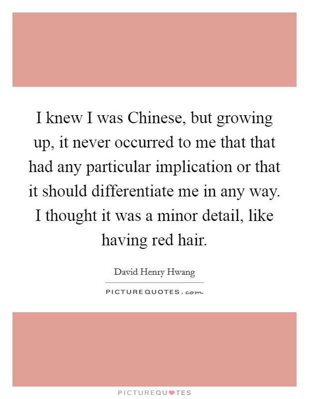 I knew I was Chinese, but growing up, it never occurred to me that that had any particular implication or that it should differentiate me in any way. I thought it was a minor detail, like having red hair Picture Quote #1