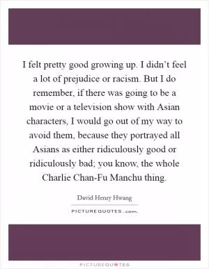 I felt pretty good growing up. I didn’t feel a lot of prejudice or racism. But I do remember, if there was going to be a movie or a television show with Asian characters, I would go out of my way to avoid them, because they portrayed all Asians as either ridiculously good or ridiculously bad; you know, the whole Charlie Chan-Fu Manchu thing Picture Quote #1