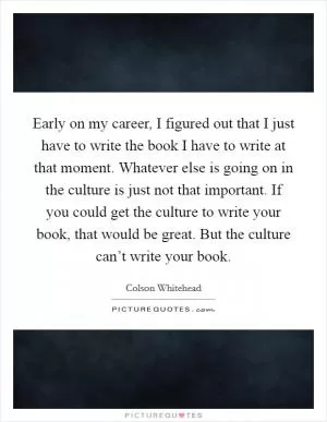 Early on my career, I figured out that I just have to write the book I have to write at that moment. Whatever else is going on in the culture is just not that important. If you could get the culture to write your book, that would be great. But the culture can’t write your book Picture Quote #1