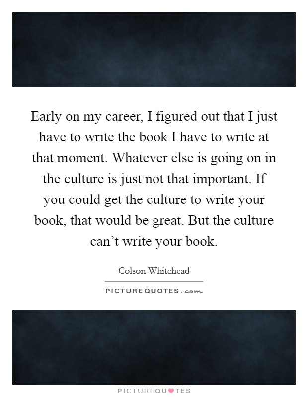 Early on my career, I figured out that I just have to write the book I have to write at that moment. Whatever else is going on in the culture is just not that important. If you could get the culture to write your book, that would be great. But the culture can't write your book Picture Quote #1