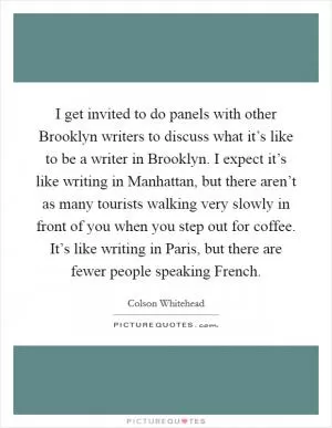I get invited to do panels with other Brooklyn writers to discuss what it’s like to be a writer in Brooklyn. I expect it’s like writing in Manhattan, but there aren’t as many tourists walking very slowly in front of you when you step out for coffee. It’s like writing in Paris, but there are fewer people speaking French Picture Quote #1