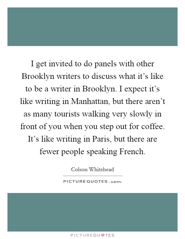 I get invited to do panels with other Brooklyn writers to discuss what it's like to be a writer in Brooklyn. I expect it's like writing in Manhattan, but there aren't as many tourists walking very slowly in front of you when you step out for coffee. It's like writing in Paris, but there are fewer people speaking French Picture Quote #1