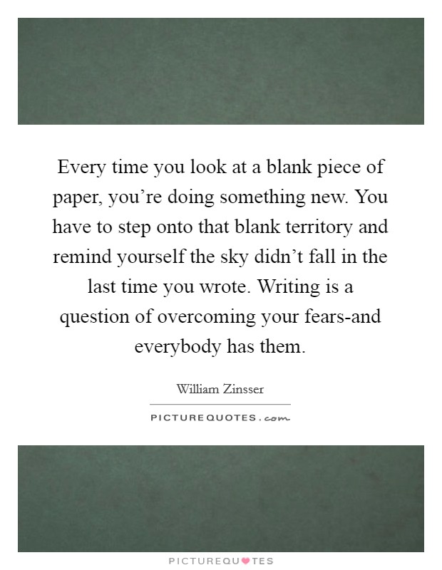 Every time you look at a blank piece of paper, you're doing something new. You have to step onto that blank territory and remind yourself the sky didn't fall in the last time you wrote. Writing is a question of overcoming your fears-and everybody has them Picture Quote #1