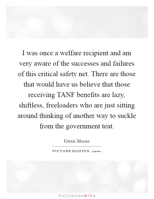 I was once a welfare recipient and am very aware of the successes and failures of this critical safety net. There are those that would have us believe that those receiving TANF benefits are lazy, shiftless, freeloaders who are just sitting around thinking of another way to suckle from the government teat Picture Quote #1