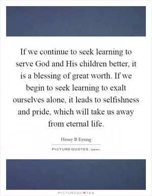 If we continue to seek learning to serve God and His children better, it is a blessing of great worth. If we begin to seek learning to exalt ourselves alone, it leads to selfishness and pride, which will take us away from eternal life Picture Quote #1