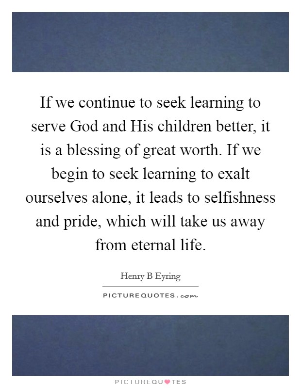 If we continue to seek learning to serve God and His children better, it is a blessing of great worth. If we begin to seek learning to exalt ourselves alone, it leads to selfishness and pride, which will take us away from eternal life Picture Quote #1