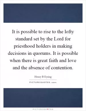 It is possible to rise to the lofty standard set by the Lord for priesthood holders in making decisions in quorums. It is possible when there is great faith and love and the absence of contention Picture Quote #1